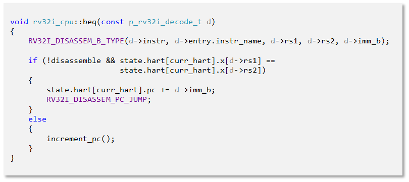 void rv32i_cpu::beq(const p_rv32i_decode_t d)
{
    RV32I_DISASSEM_B_TYPE(d->instr, d->entry.instr_name, d->rs1, d->rs2, d->imm_b);

    if (!disassemble && state.hart[curr_hart].x[d->rs1] == 
                        state.hart[curr_hart].x[d->rs2])
    {
        state.hart[curr_hart].pc += d->imm_b;
        RV32I_DISASSEM_PC_JUMP;
    }
    else
    {
        increment_pc();
    }
}

